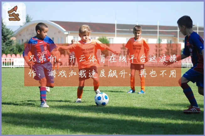兄弟们，开云体育在线平台这波操作，游戏加载速度飙升，再也不用等了！